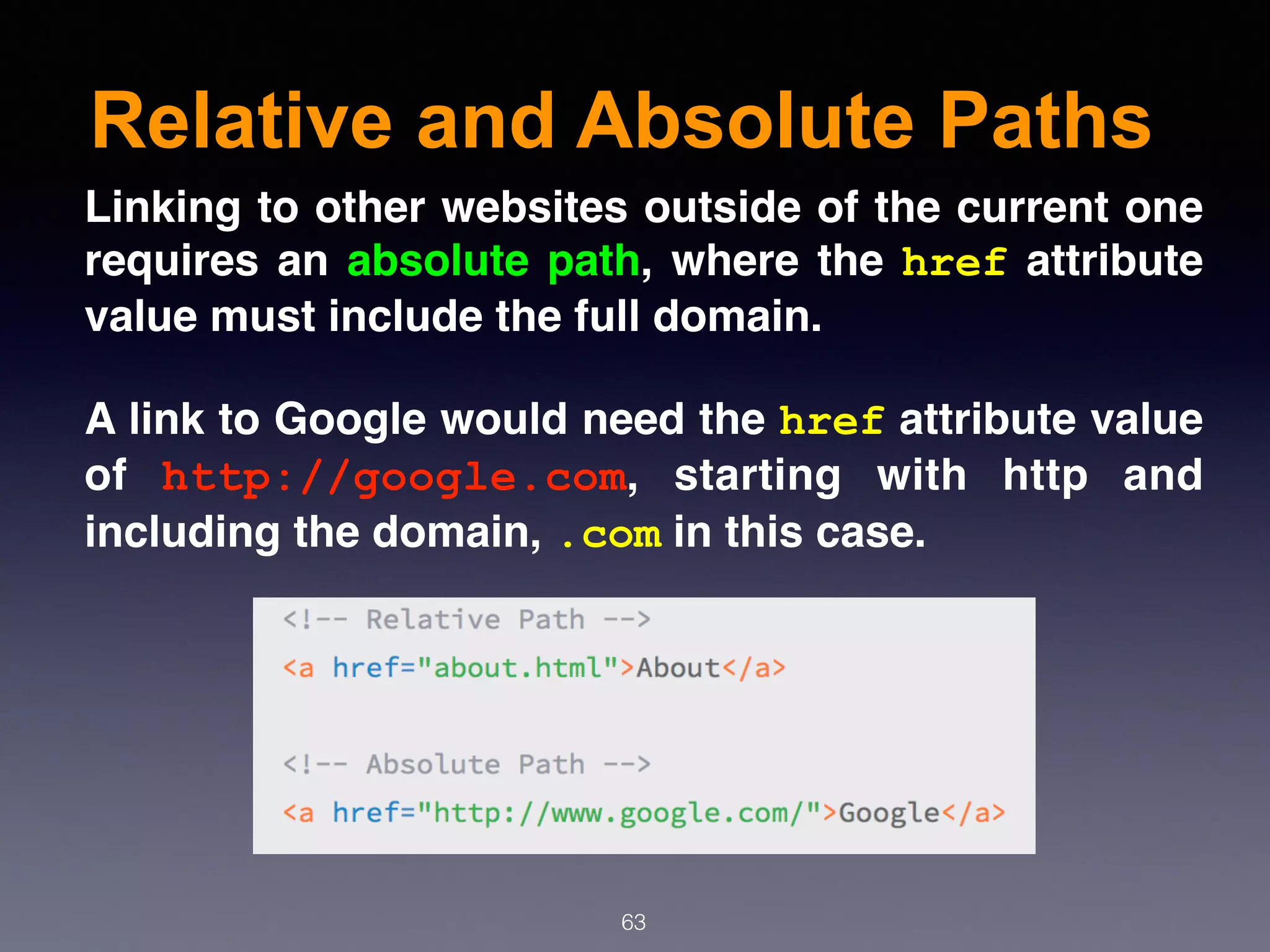 Relative and Absolute Paths
63
Linking to other websites outside of the current one
requires an absolute path, where the href attribute
value must include the full domain.
A link to Google would need the href attribute value
of  http://google.com, starting with http and
including the domain, .com in this case.
 