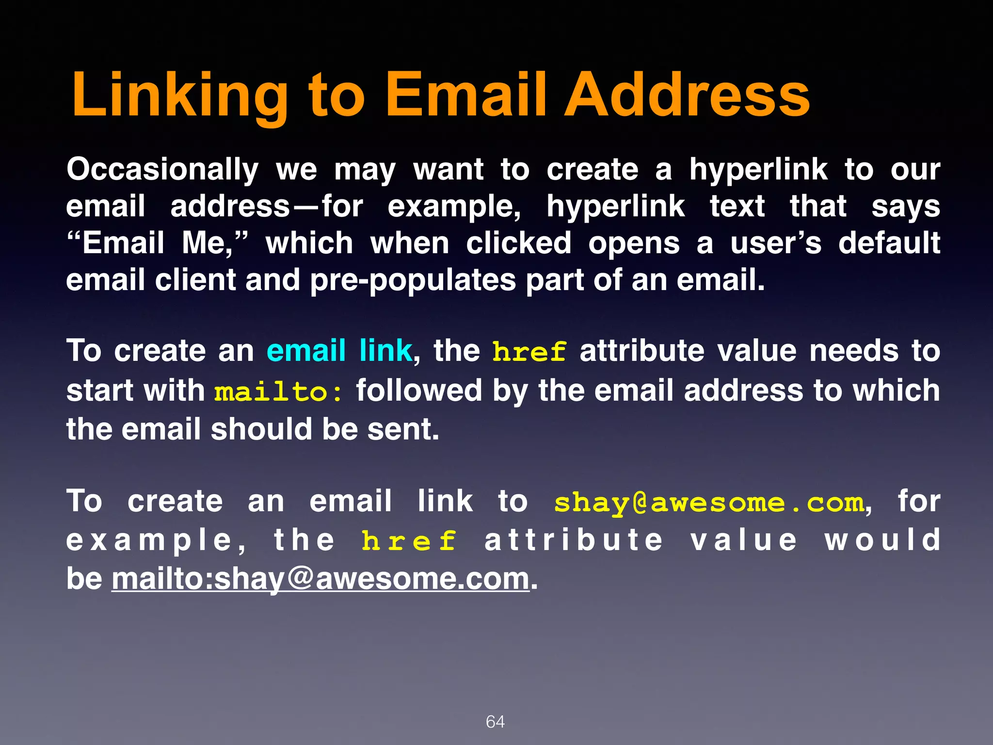 Linking to Email Address
64
Occasionally we may want to create a hyperlink to our
email address—for example, hyperlink text that says
“Email Me,” which when clicked opens a user’s default
email client and pre-populates part of an email.
To create an email link, the href attribute value needs to
start with mailto: followed by the email address to which
the email should be sent.
To create an email link to  shay@awesome.com, for
e x a m p l e , t h e  h r e f  a t t r i b u t e v a l u e w o u l d
be mailto:shay@awesome.com.
 