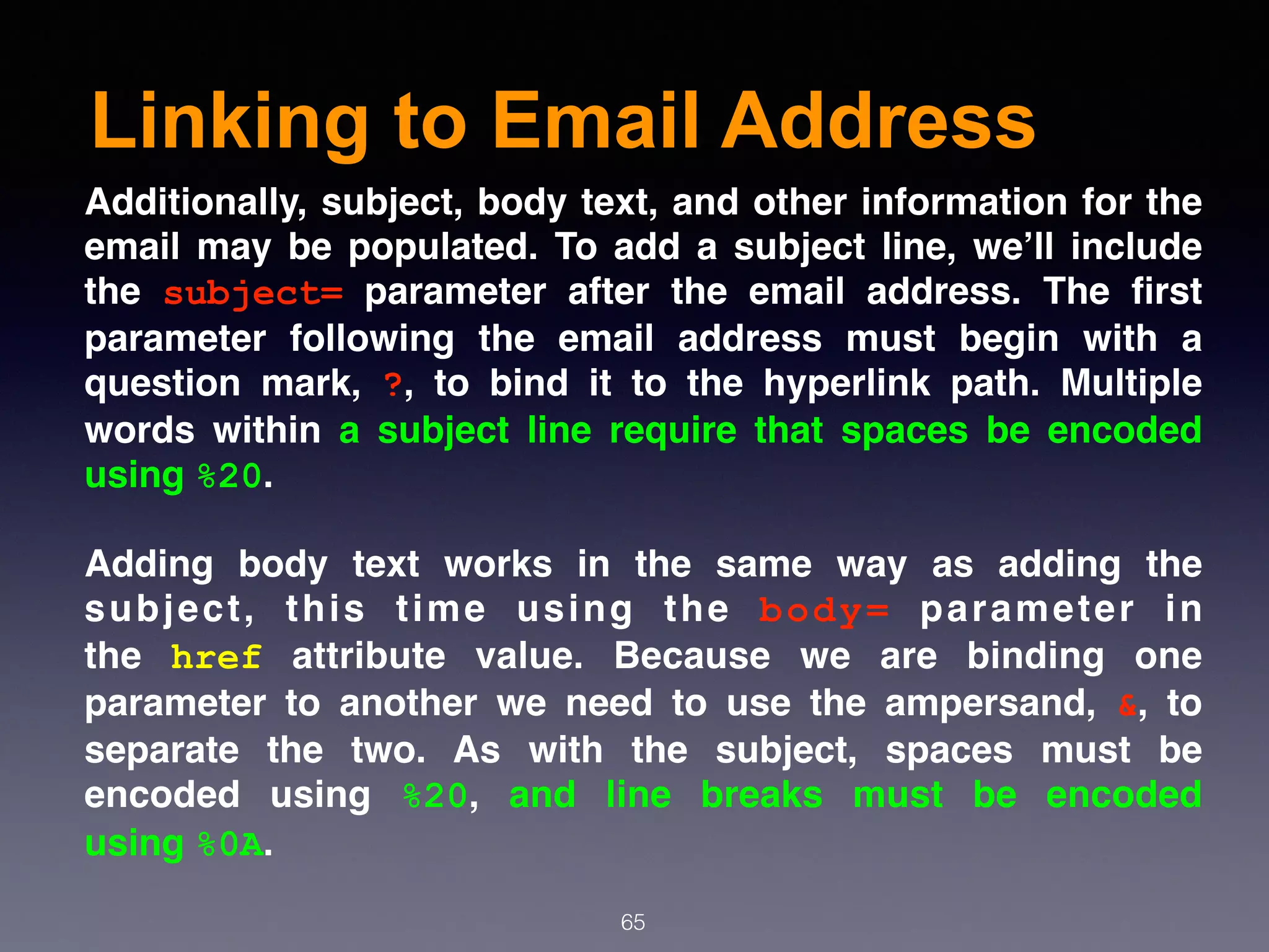 Linking to Email Address
65
Additionally, subject, body text, and other information for the
email may be populated. To add a subject line, we’ll include
the  subject=  parameter after the email address. The ﬁrst
parameter following the email address must begin with a
question mark,  ?, to bind it to the hyperlink path. Multiple
words within a subject line require that spaces be encoded
using %20.
Adding body text works in the same way as adding the
subject, this time using the  body=  parameter in
the  href  attribute value. Because we are binding one
parameter to another we need to use the ampersand,  &, to
separate the two. As with the subject, spaces must be
encoded using  %20, and line breaks must be encoded
using %0A.
 