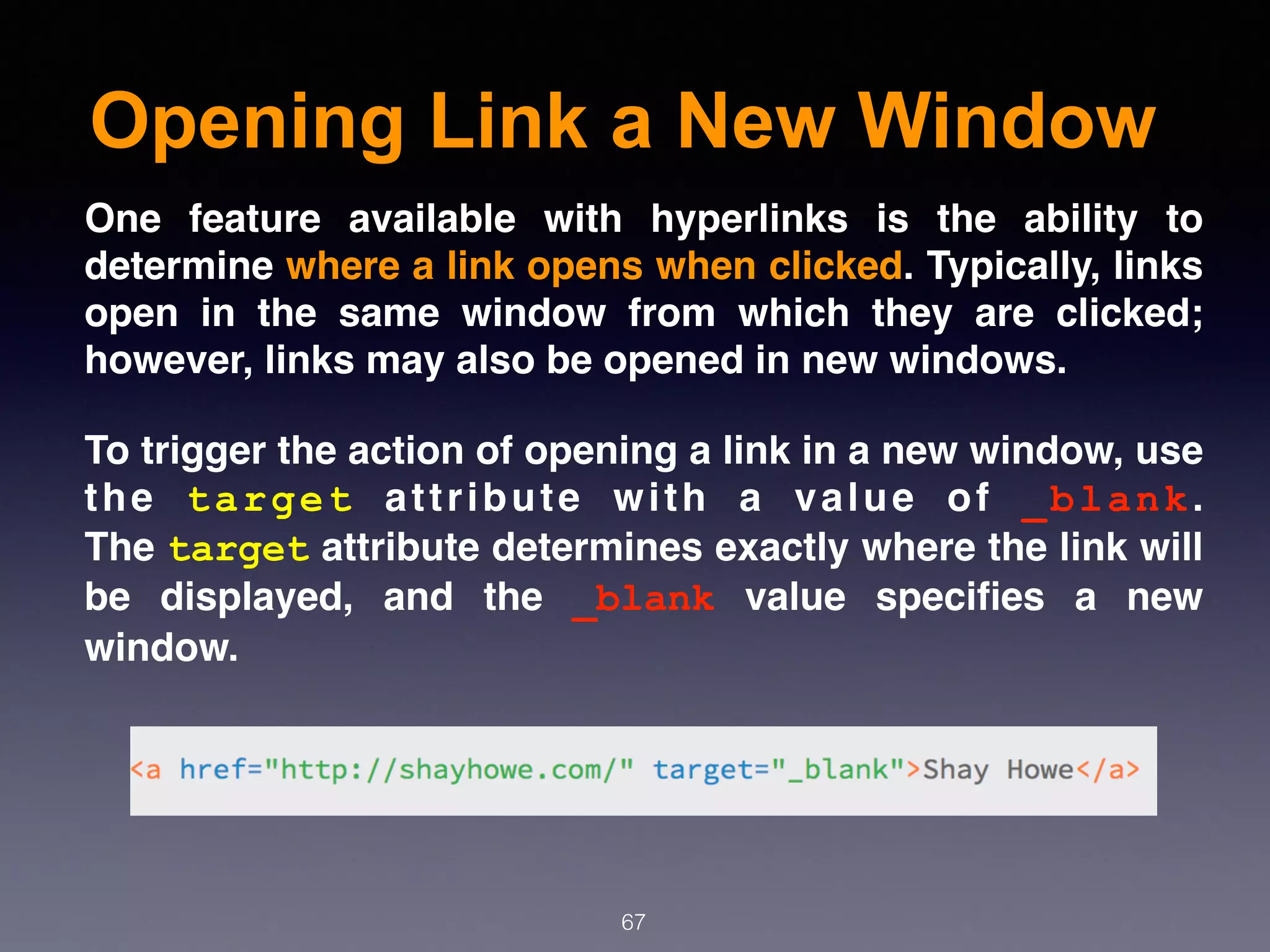 Opening Link a New Window
67
One feature available with hyperlinks is the ability to
determine where a link opens when clicked. Typically, links
open in the same window from which they are clicked;
however, links may also be opened in new windows.
To trigger the action of opening a link in a new window, use
the  target  attribute with a value of  _blank.
The target attribute determines exactly where the link will
be displayed, and the  _blank  value speciﬁes a new
window.
 