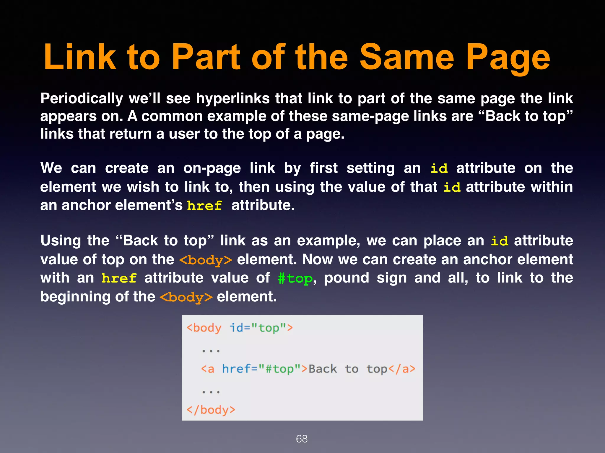 Link to Part of the Same Page
68
Periodically we’ll see hyperlinks that link to part of the same page the link
appears on. A common example of these same-page links are “Back to top”
links that return a user to the top of a page.
We can create an on-page link by ﬁrst setting an  id  attribute on the
element we wish to link to, then using the value of that id attribute within
an anchor element’s href attribute.
Using the “Back to top” link as an example, we can place an id attribute
value of top on the <body> element. Now we can create an anchor element
with an  href  attribute value of  #top, pound sign and all, to link to the
beginning of the <body> element.
 