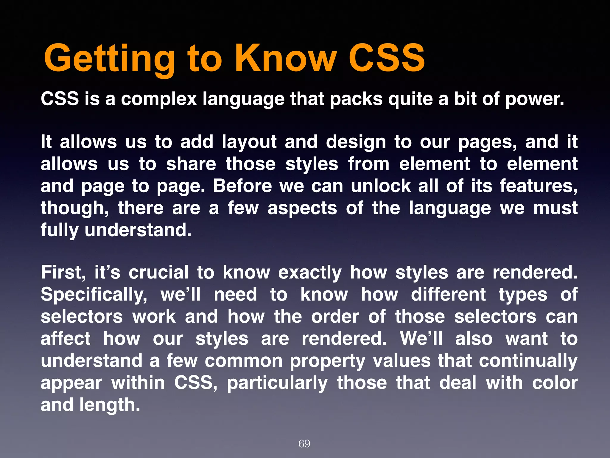 Getting to Know CSS
69
CSS is a complex language that packs quite a bit of power.
It allows us to add layout and design to our pages, and it
allows us to share those styles from element to element
and page to page. Before we can unlock all of its features,
though, there are a few aspects of the language we must
fully understand.
First, it’s crucial to know exactly how styles are rendered.
Speciﬁcally, we’ll need to know how different types of
selectors work and how the order of those selectors can
affect how our styles are rendered. We’ll also want to
understand a few common property values that continually
appear within CSS, particularly those that deal with color
and length.
 