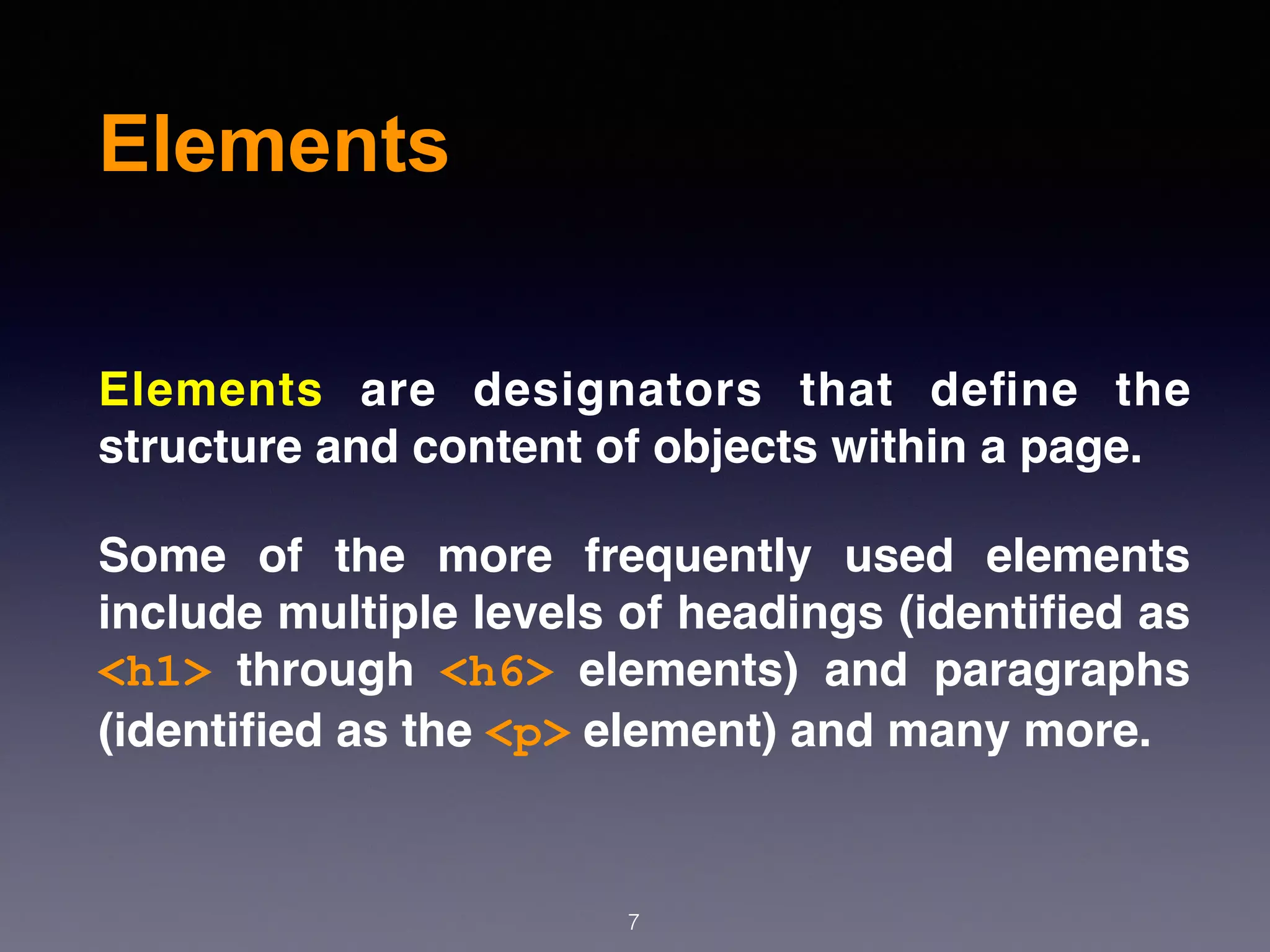 Elements
Elements are designators that deﬁne the
structure and content of objects within a page.
Some of the more frequently used elements
include multiple levels of headings (identiﬁed as
<h1> through <h6> elements) and paragraphs
(identiﬁed as the <p> element) and many more.
7
 