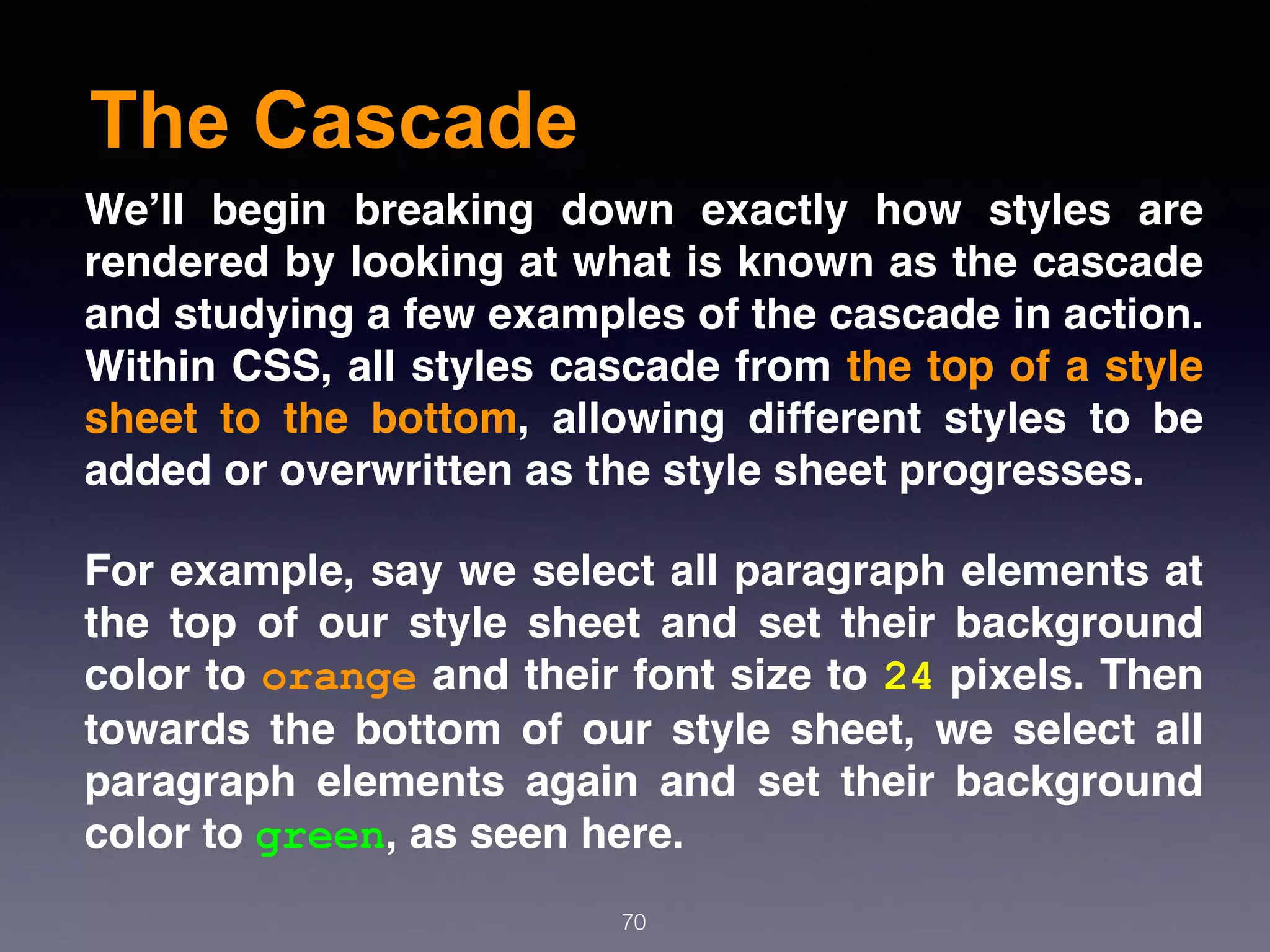 The Cascade
70
We’ll begin breaking down exactly how styles are
rendered by looking at what is known as the cascade
and studying a few examples of the cascade in action.
Within CSS, all styles cascade from the top of a style
sheet to the bottom, allowing different styles to be
added or overwritten as the style sheet progresses.
For example, say we select all paragraph elements at
the top of our style sheet and set their background
color to orange and their font size to 24 pixels. Then
towards the bottom of our style sheet, we select all
paragraph elements again and set their background
color to green, as seen here.
 