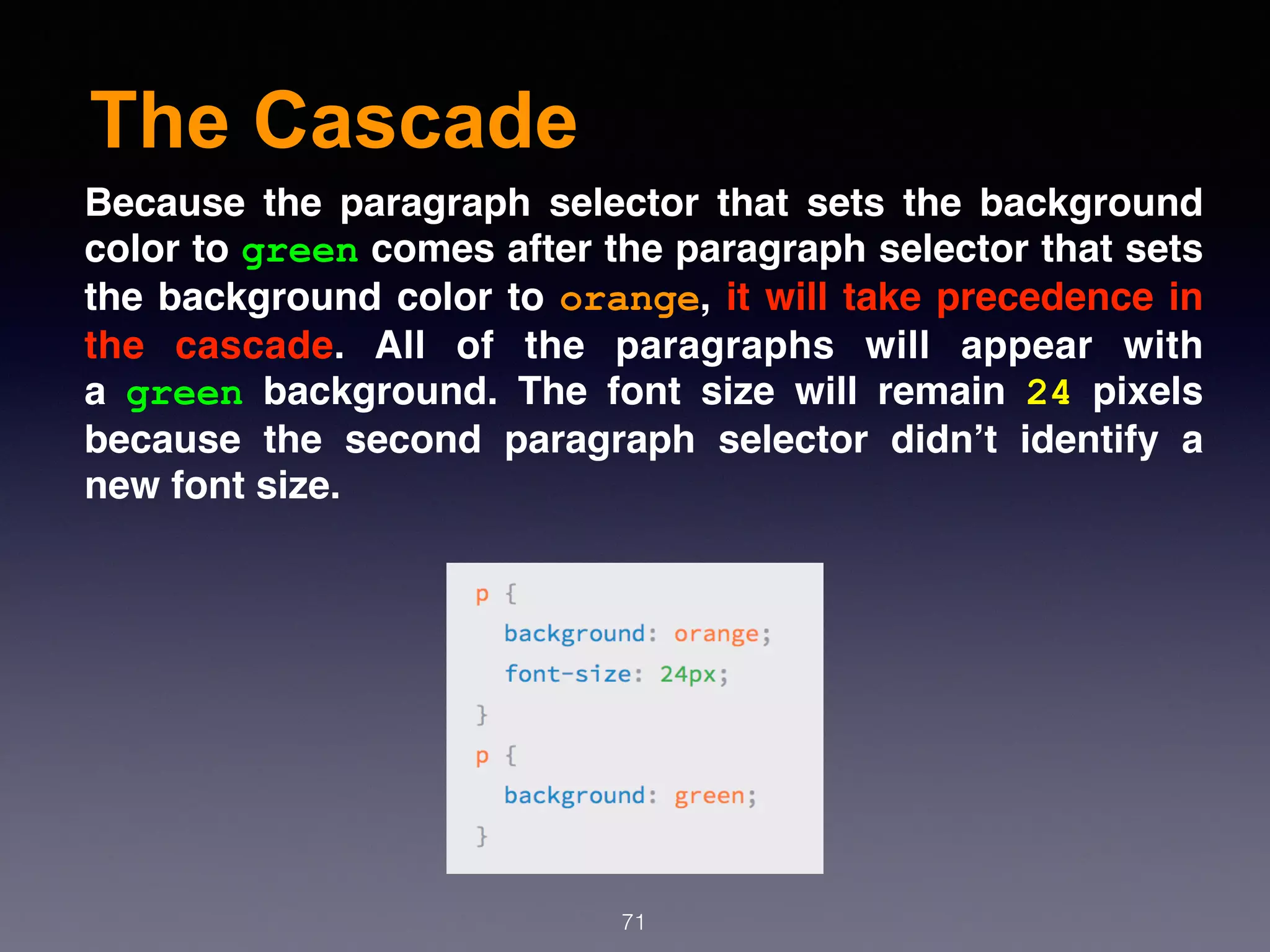 The Cascade
71
Because the paragraph selector that sets the background
color to green comes after the paragraph selector that sets
the background color to orange, it will take precedence in
the cascade. All of the paragraphs will appear with
a  green  background. The font size will remain  24  pixels
because the second paragraph selector didn’t identify a
new font size.
 