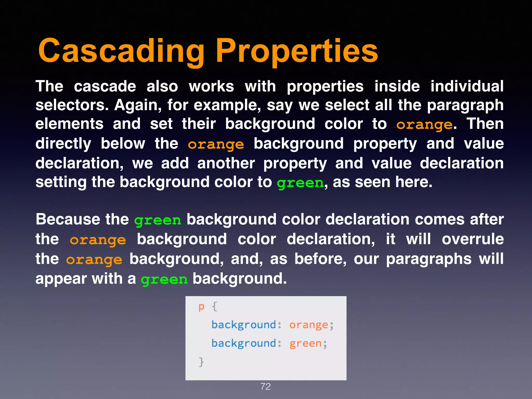 Cascading Properties
72
The cascade also works with properties inside individual
selectors. Again, for example, say we select all the paragraph
elements and set their background color to  orange. Then
directly below the  orange  background property and value
declaration, we add another property and value declaration
setting the background color to green, as seen here.
Because the green background color declaration comes after
the  orange  background color declaration, it will overrule
the orange background, and, as before, our paragraphs will
appear with a green background.
 