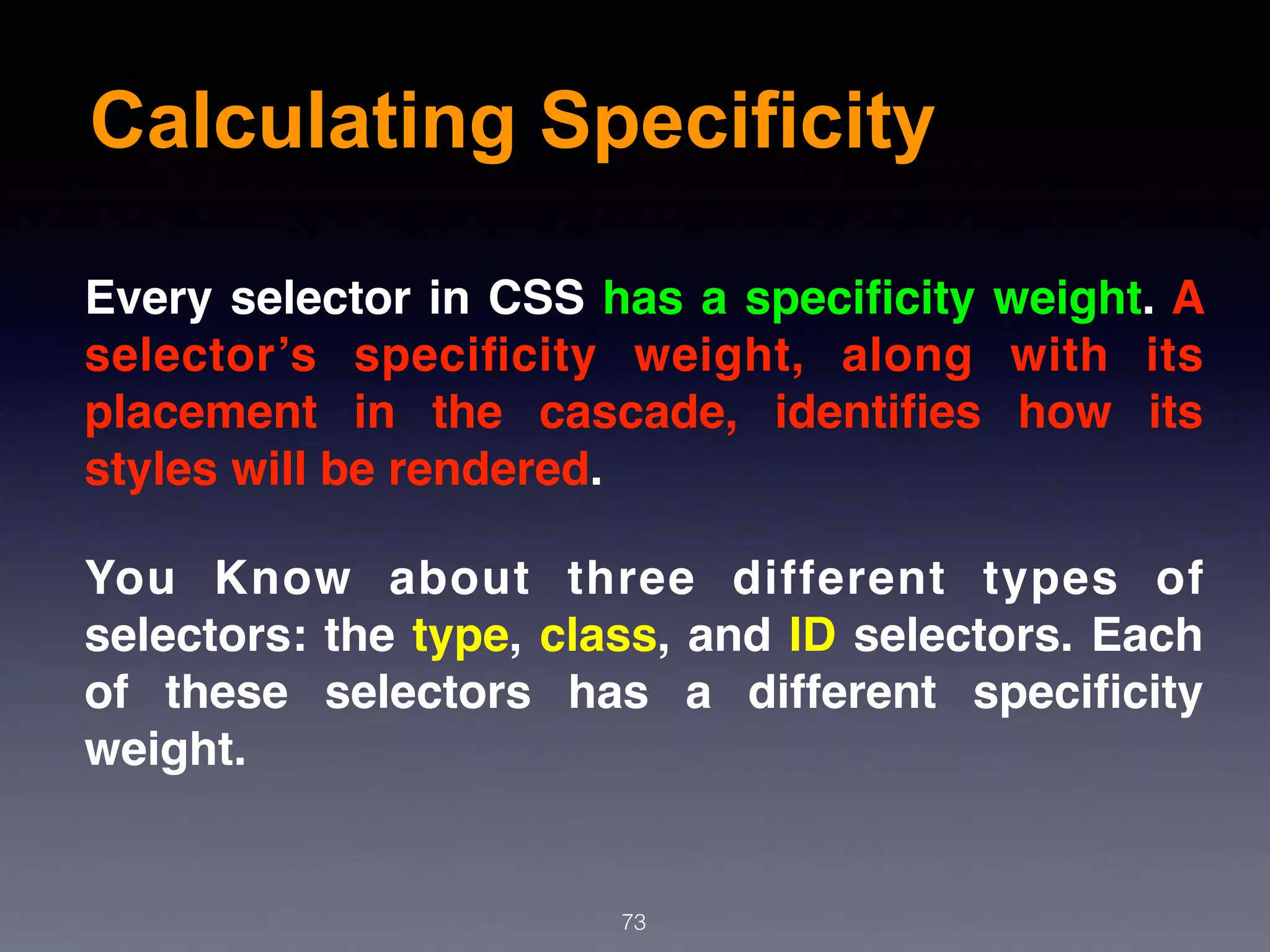 Calculating Specificity
73
Every selector in CSS has a speciﬁcity weight. A
selector’s speciﬁcity weight, along with its
placement in the cascade, identiﬁes how its
styles will be rendered.
You Know about three different types of
selectors: the type, class, and ID selectors. Each
of these selectors has a different speciﬁcity
weight.
 