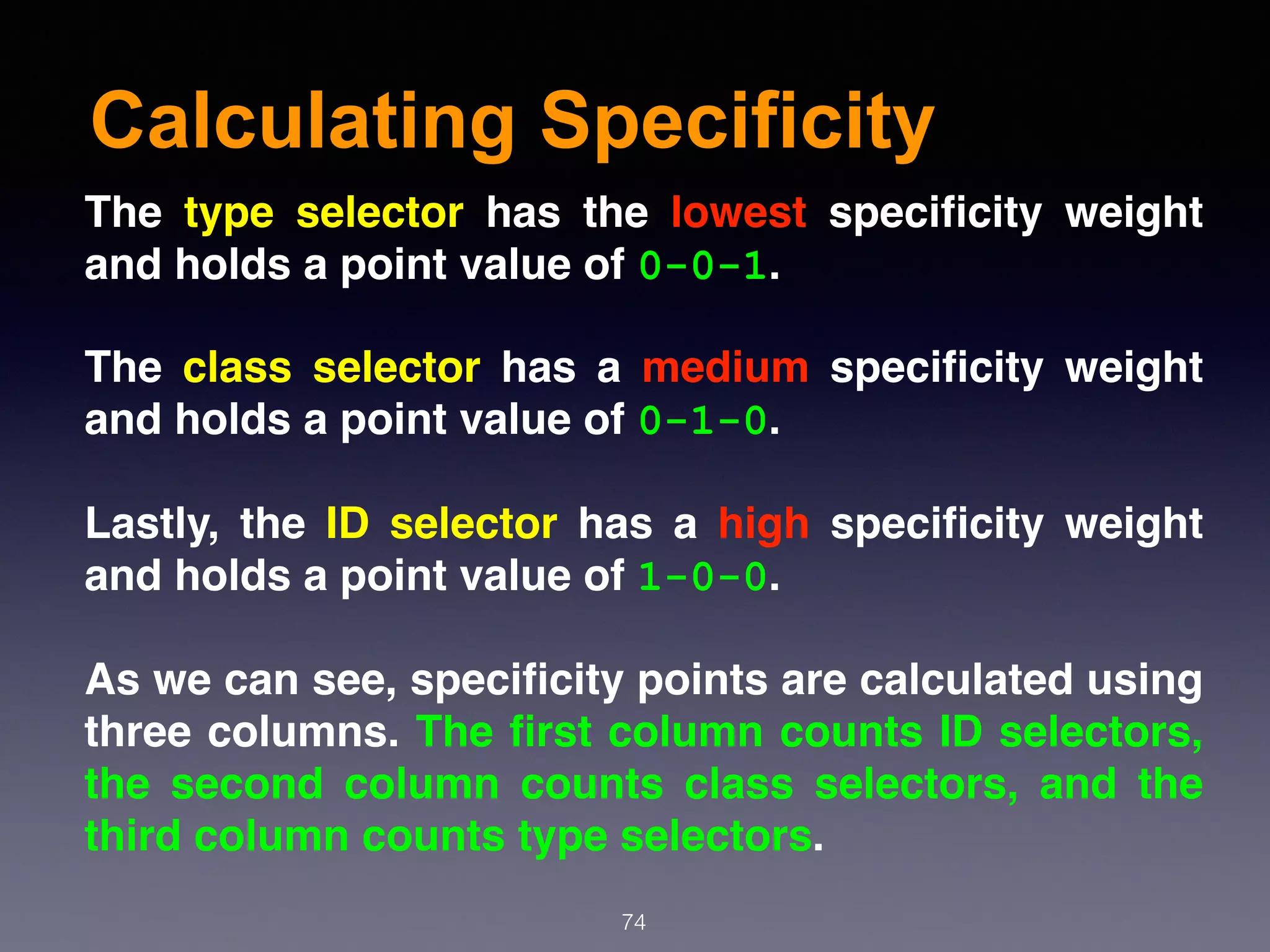 Calculating Specificity
74
The type selector has the lowest speciﬁcity weight
and holds a point value of 0-0-1.
The class selector has a medium speciﬁcity weight
and holds a point value of 0-1-0.
Lastly, the ID selector has a high speciﬁcity weight
and holds a point value of 1-0-0.
As we can see, speciﬁcity points are calculated using
three columns. The ﬁrst column counts ID selectors,
the second column counts class selectors, and the
third column counts type selectors.
 