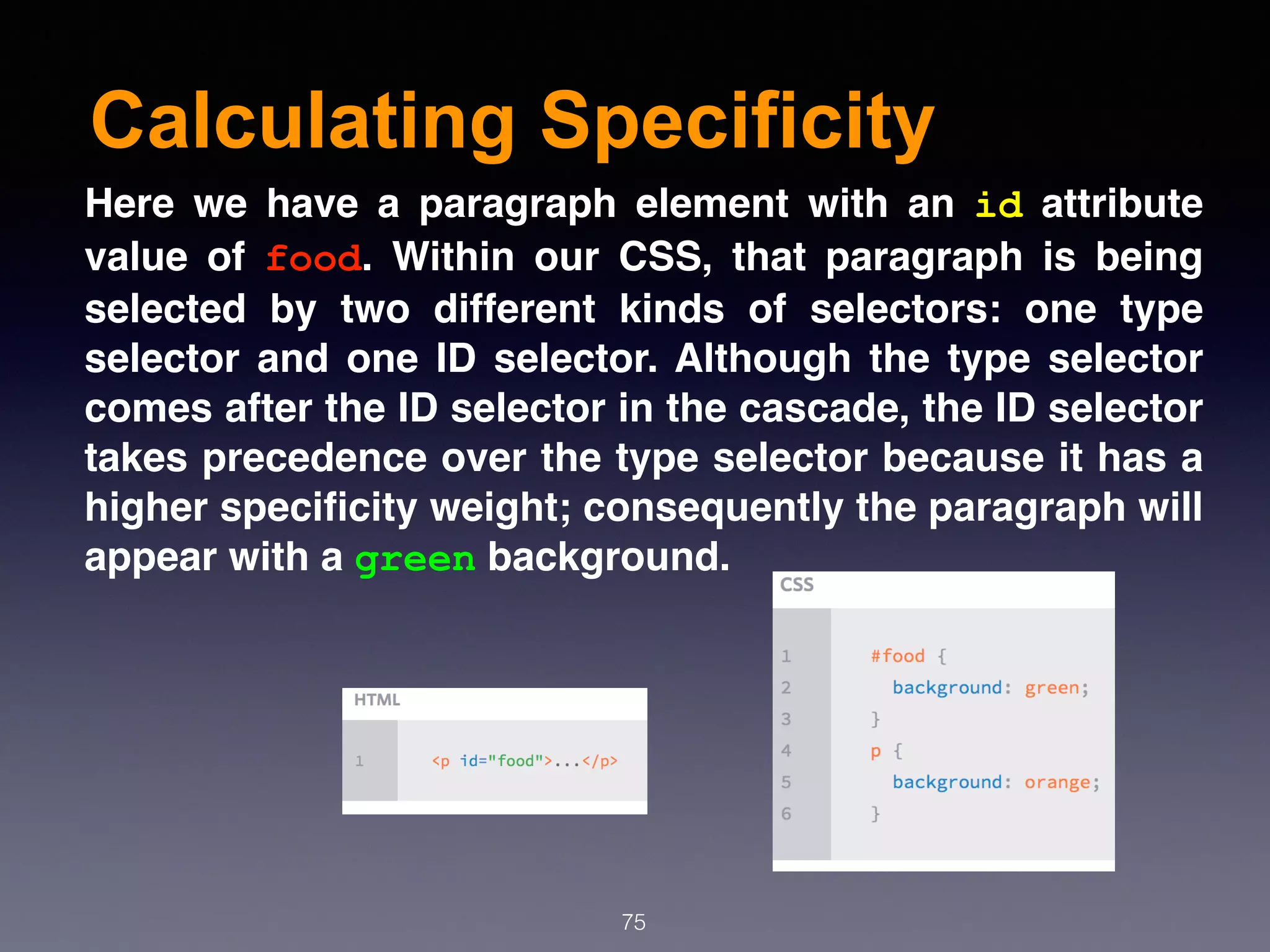 Calculating Specificity
75
Here we have a paragraph element with an  id  attribute
value of  food. Within our CSS, that paragraph is being
selected by two different kinds of selectors: one type
selector and one ID selector. Although the type selector
comes after the ID selector in the cascade, the ID selector
takes precedence over the type selector because it has a
higher speciﬁcity weight; consequently the paragraph will
appear with a green background.
 