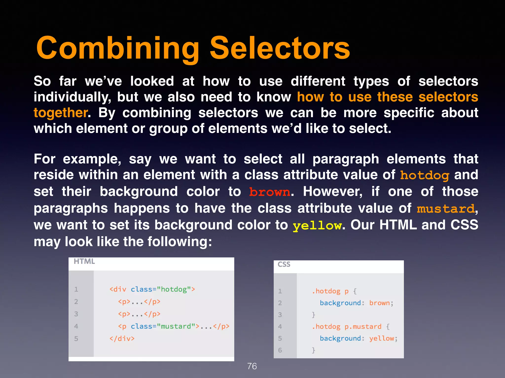 Combining Selectors
76
So far we’ve looked at how to use different types of selectors
individually, but we also need to know how to use these selectors
together. By combining selectors we can be more speciﬁc about
which element or group of elements we’d like to select.
For example, say we want to select all paragraph elements that
reside within an element with a class attribute value of hotdog and
set their background color to  brown. However, if one of those
paragraphs happens to have the class attribute value of mustard,
we want to set its background color to yellow. Our HTML and CSS
may look like the following:
 