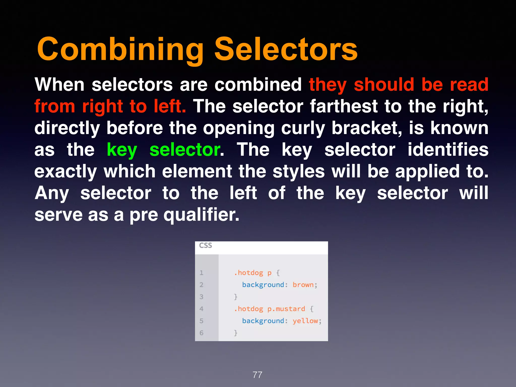 Combining Selectors
77
When selectors are combined they should be read
from right to left. The selector farthest to the right,
directly before the opening curly bracket, is known
as the  key selector. The key selector identiﬁes
exactly which element the styles will be applied to.
Any selector to the left of the key selector will
serve as a pre qualiﬁer.
 