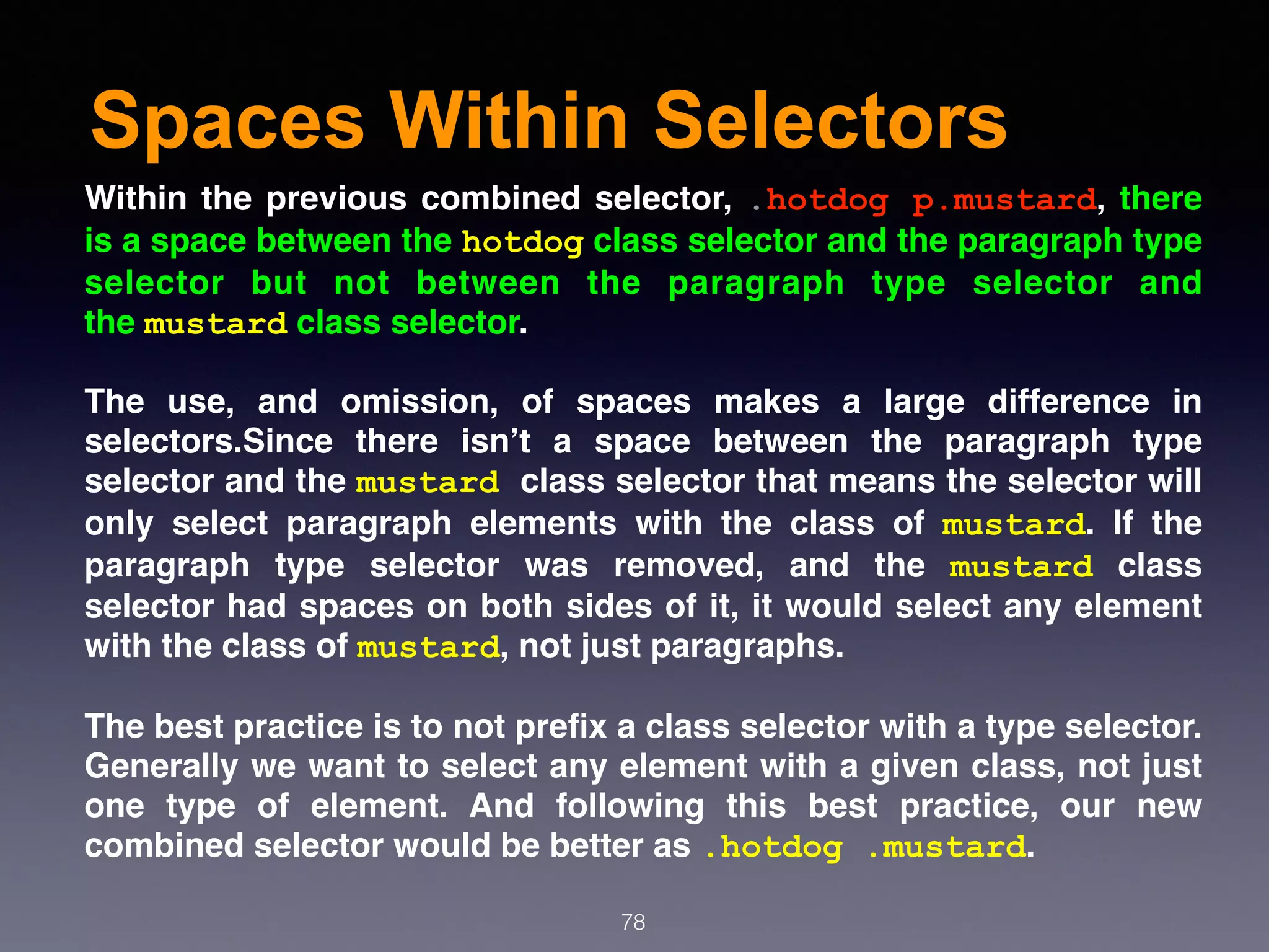 Spaces Within Selectors
78
Within the previous combined selector, .hotdog p.mustard, there
is a space between the hotdog class selector and the paragraph type
selector but not between the paragraph type selector and
the mustard class selector.
The use, and omission, of spaces makes a large difference in
selectors.Since there isn’t a space between the paragraph type
selector and the mustard class selector that means the selector will
only select paragraph elements with the class of  mustard. If the
paragraph type selector was removed, and the  mustard  class
selector had spaces on both sides of it, it would select any element
with the class of mustard, not just paragraphs.
The best practice is to not preﬁx a class selector with a type selector.
Generally we want to select any element with a given class, not just
one type of element. And following this best practice, our new
combined selector would be better as .hotdog .mustard.
 