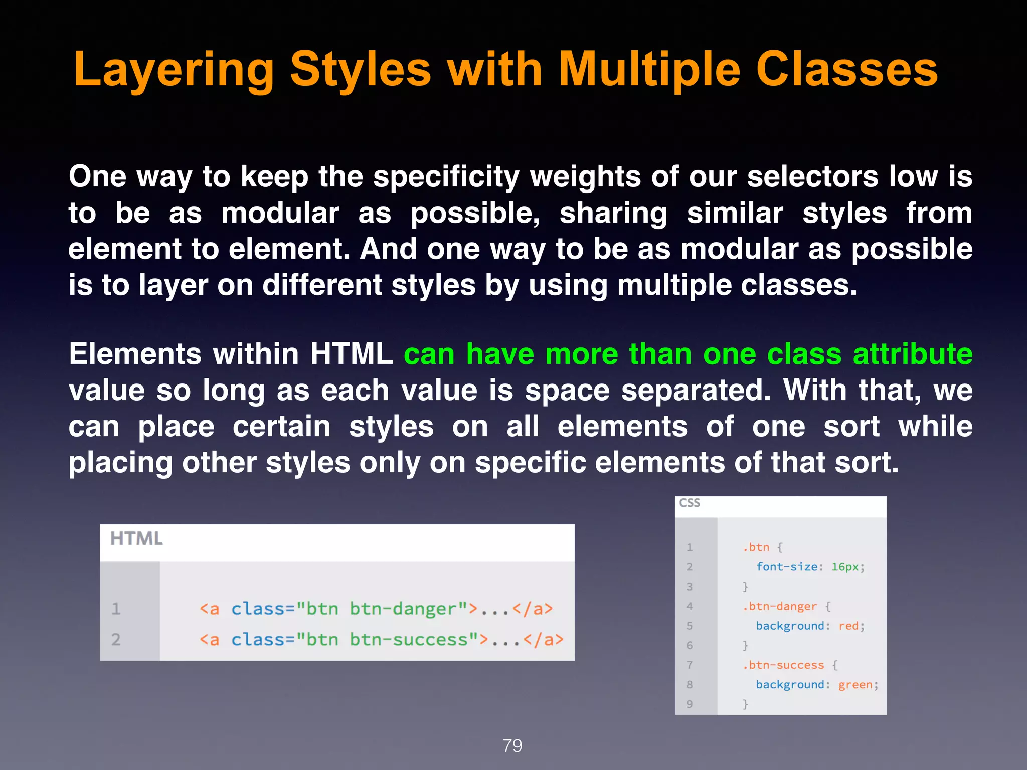Layering Styles with Multiple Classes
79
One way to keep the speciﬁcity weights of our selectors low is
to be as modular as possible, sharing similar styles from
element to element. And one way to be as modular as possible
is to layer on different styles by using multiple classes.
Elements within HTML can have more than one class attribute
value so long as each value is space separated. With that, we
can place certain styles on all elements of one sort while
placing other styles only on speciﬁc elements of that sort.
 