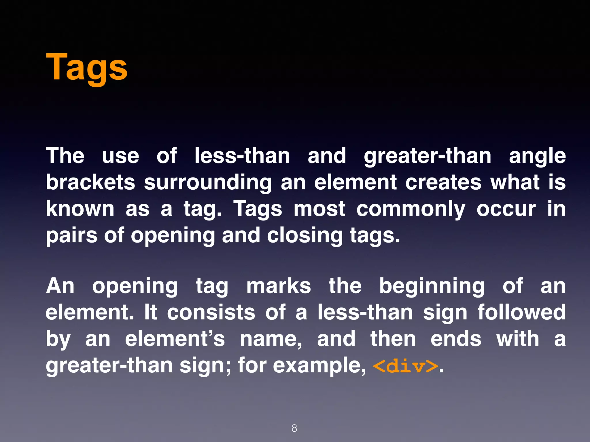 Tags
The use of less-than and greater-than angle
brackets surrounding an element creates what is
known as a tag. Tags most commonly occur in
pairs of opening and closing tags.
An opening tag marks the beginning of an
element. It consists of a less-than sign followed
by an element’s name, and then ends with a
greater-than sign; for example, <div>.
8
 