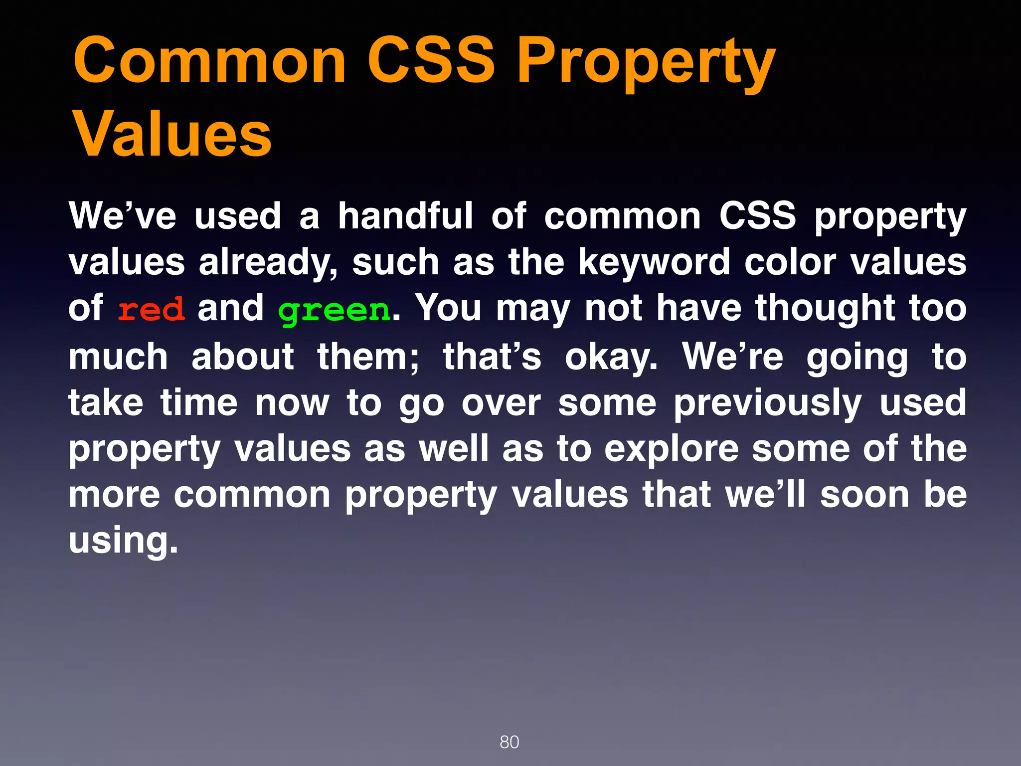 Common CSS Property
Values
80
We’ve used a handful of common CSS property
values already, such as the keyword color values
of red and green. You may not have thought too
much about them; that’s okay. We’re going to
take time now to go over some previously used
property values as well as to explore some of the
more common property values that we’ll soon be
using.
 