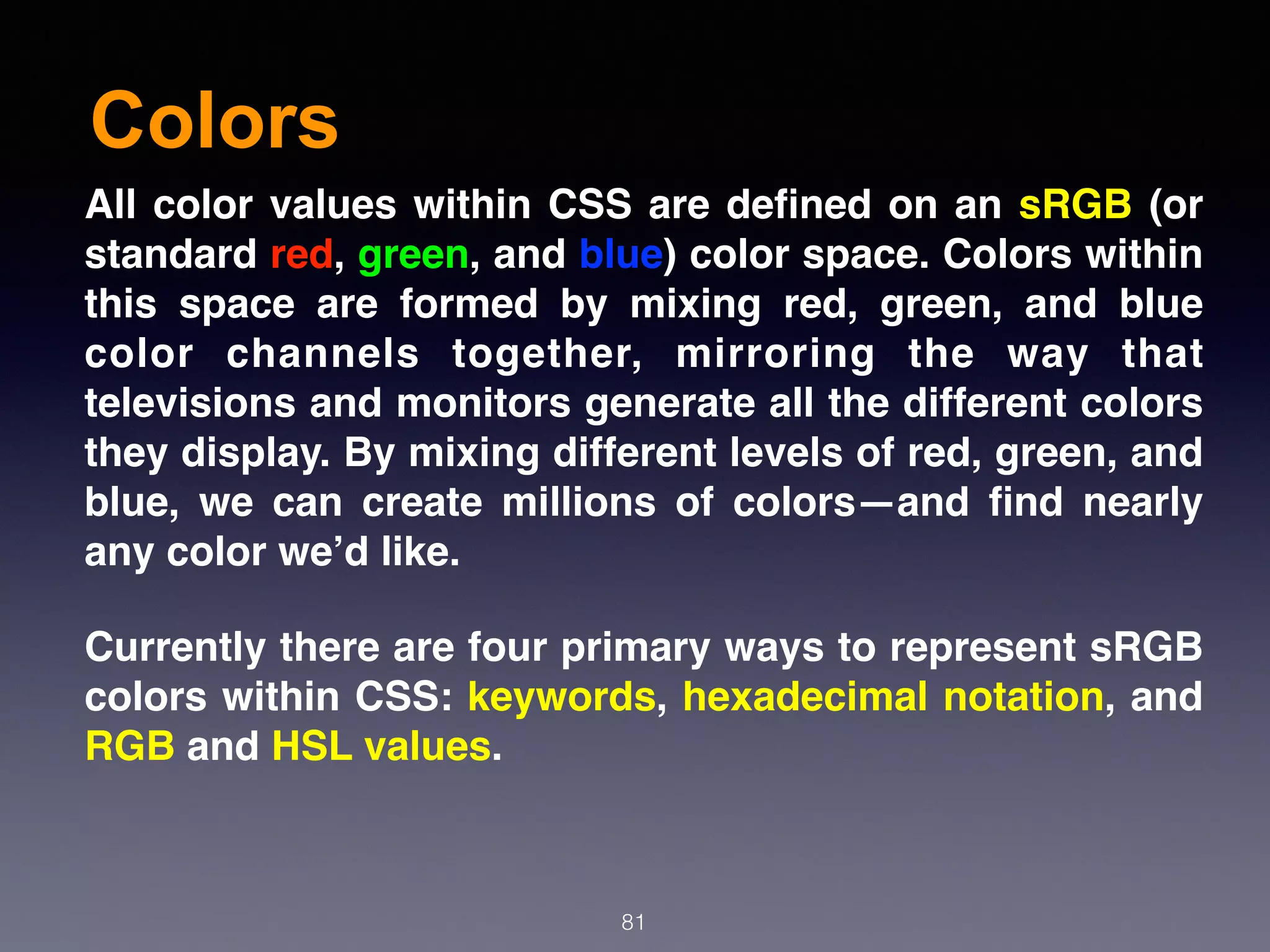 Colors
81
All color values within CSS are deﬁned on an sRGB (or
standard red, green, and blue) color space. Colors within
this space are formed by mixing red, green, and blue
color channels together, mirroring the way that
televisions and monitors generate all the different colors
they display. By mixing different levels of red, green, and
blue, we can create millions of colors—and ﬁnd nearly
any color we’d like.
Currently there are four primary ways to represent sRGB
colors within CSS: keywords, hexadecimal notation, and
RGB and HSL values.
 