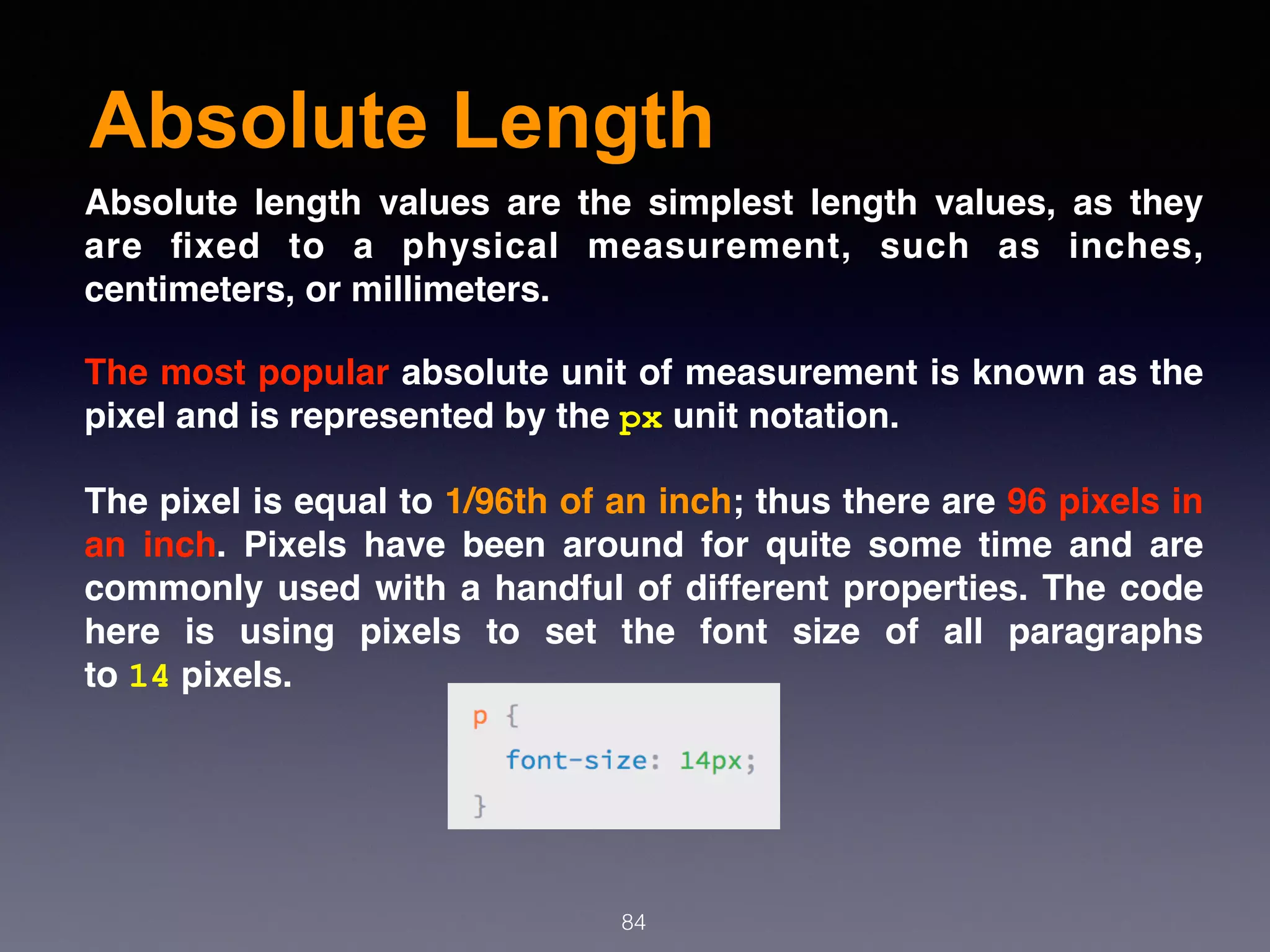 Absolute Length
84
Absolute length values are the simplest length values, as they
are ﬁxed to a physical measurement, such as inches,
centimeters, or millimeters.
The most popular absolute unit of measurement is known as the
pixel and is represented by the px unit notation.
The pixel is equal to 1/96th of an inch; thus there are 96 pixels in
an inch. Pixels have been around for quite some time and are
commonly used with a handful of different properties. The code
here is using pixels to set the font size of all paragraphs
to 14 pixels.
 