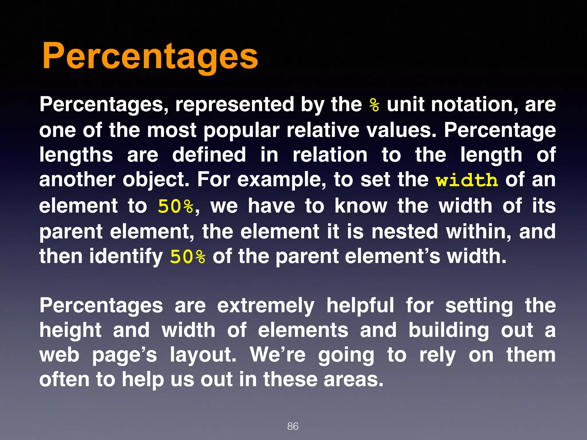 Percentages
86
Percentages, represented by the % unit notation, are
one of the most popular relative values. Percentage
lengths are deﬁned in relation to the length of
another object. For example, to set the width of an
element to  50%, we have to know the width of its
parent element, the element it is nested within, and
then identify 50% of the parent element’s width.
Percentages are extremely helpful for setting the
height and width of elements and building out a
web page’s layout. We’re going to rely on them
often to help us out in these areas.
 