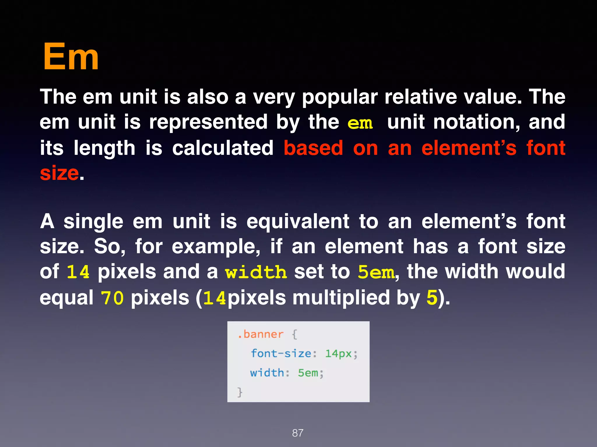 Em
87
The em unit is also a very popular relative value. The
em unit is represented by the em unit notation, and
its length is calculated based on an element’s font
size.
A single em unit is equivalent to an element’s font
size. So, for example, if an element has a font size
of 14 pixels and a width set to 5em, the width would
equal 70 pixels (14pixels multiplied by 5).
 