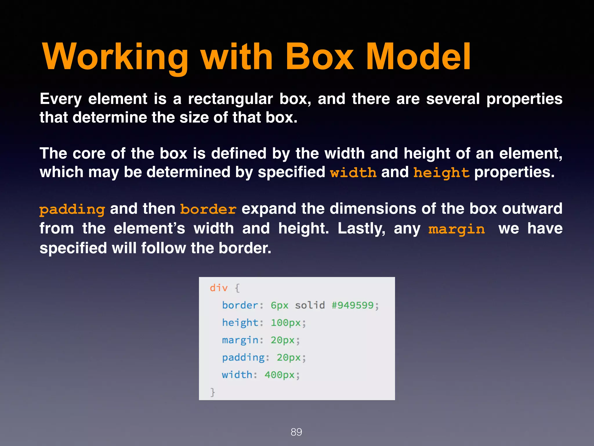 Working with Box Model
89
Every element is a rectangular box, and there are several properties
that determine the size of that box.
The core of the box is deﬁned by the width and height of an element,
which may be determined by speciﬁed width and height properties. 
padding and then border expand the dimensions of the box outward
from the element’s width and height. Lastly, any  margin we have
speciﬁed will follow the border.
 