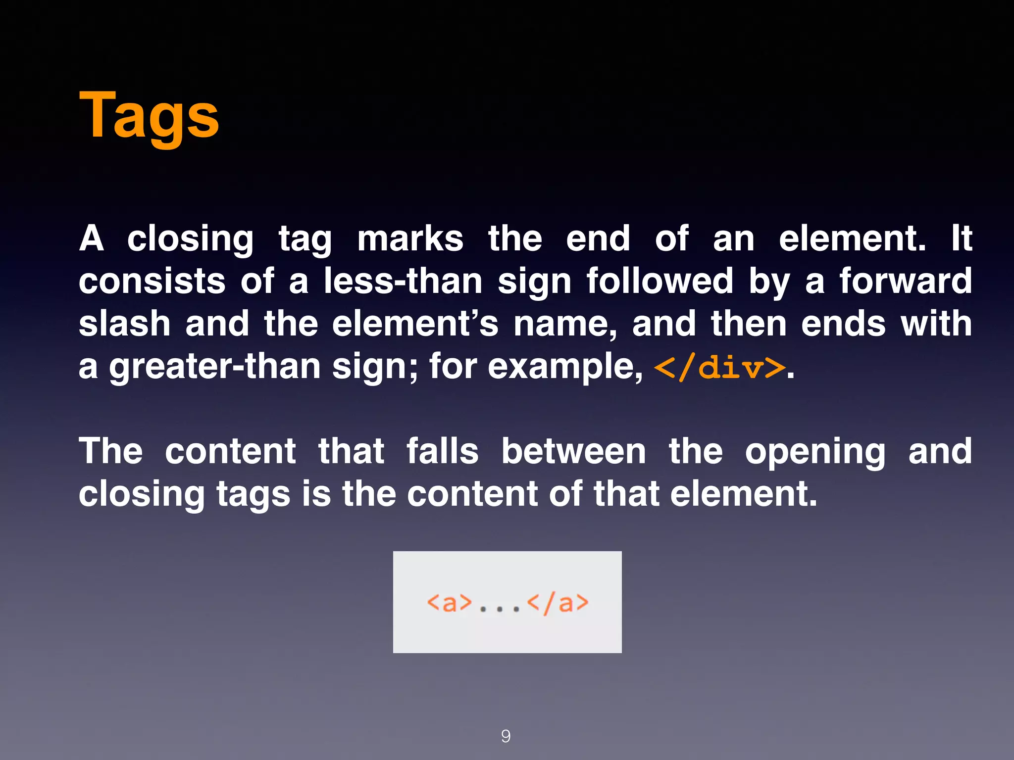 Tags
A closing tag marks the end of an element. It
consists of a less-than sign followed by a forward
slash and the element’s name, and then ends with
a greater-than sign; for example, </div>.
The content that falls between the opening and
closing tags is the content of that element.
9
 