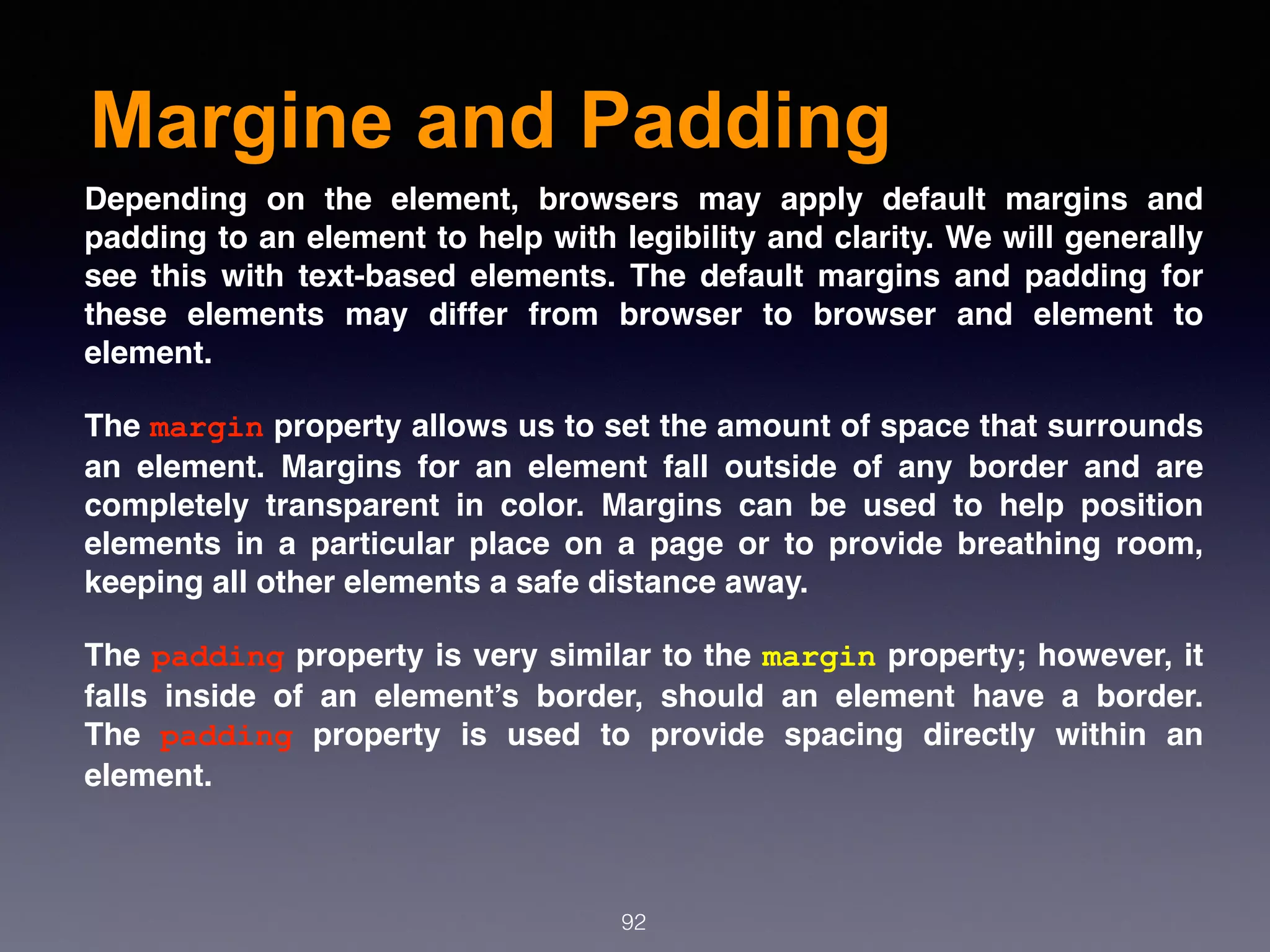 Margine and Padding
92
Depending on the element, browsers may apply default margins and
padding to an element to help with legibility and clarity. We will generally
see this with text-based elements. The default margins and padding for
these elements may differ from browser to browser and element to
element.
The margin property allows us to set the amount of space that surrounds
an element. Margins for an element fall outside of any border and are
completely transparent in color. Margins can be used to help position
elements in a particular place on a page or to provide breathing room,
keeping all other elements a safe distance away.
The padding property is very similar to the margin property; however, it
falls inside of an element’s border, should an element have a border.
The  padding  property is used to provide spacing directly within an
element.
 