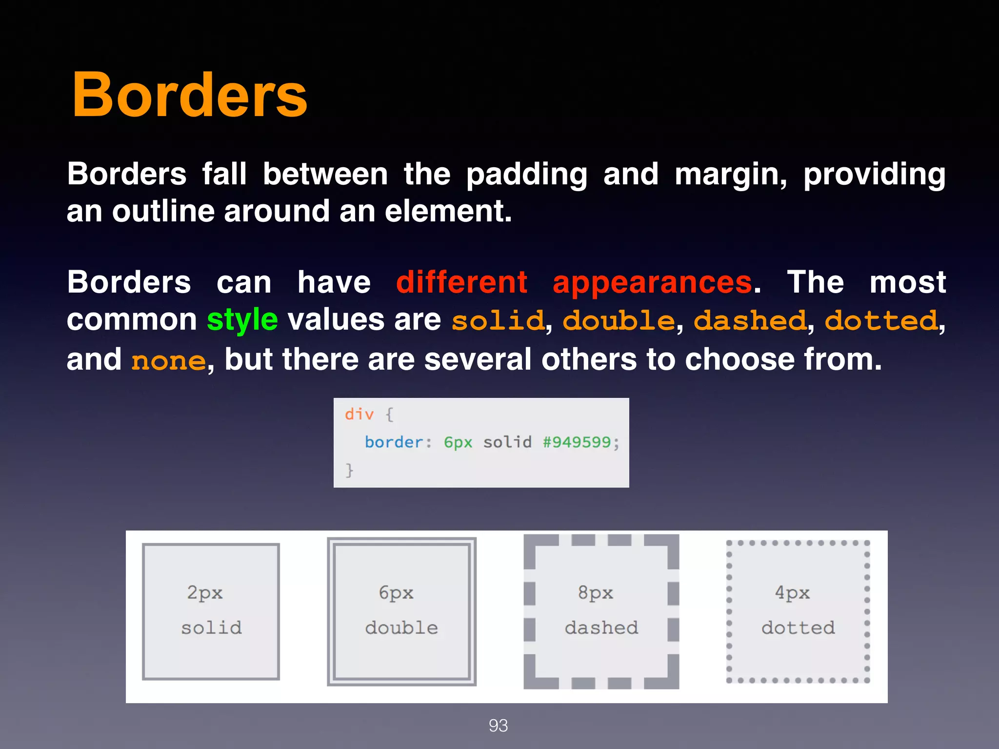 Borders
93
Borders fall between the padding and margin, providing
an outline around an element.
Borders can have  different appearances. The most
common style values are solid, double, dashed, dotted,
and none, but there are several others to choose from.
 