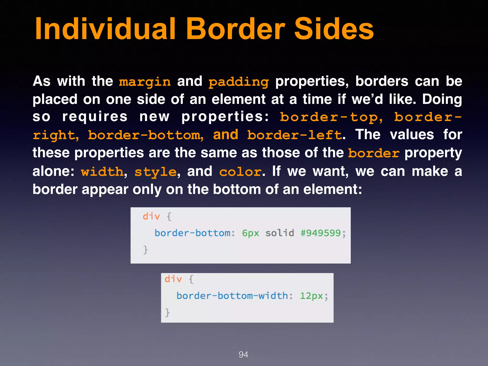 Individual Border Sides
94
As with the  margin  and  padding  properties, borders can be
placed on one side of an element at a time if we’d like. Doing
so requires new properties:  border-top,  border-
right,  border-bottom, and  border-left. The values for
these properties are the same as those of the border property
alone:  width,  style, and  color. If we want, we can make a
border appear only on the bottom of an element:
 