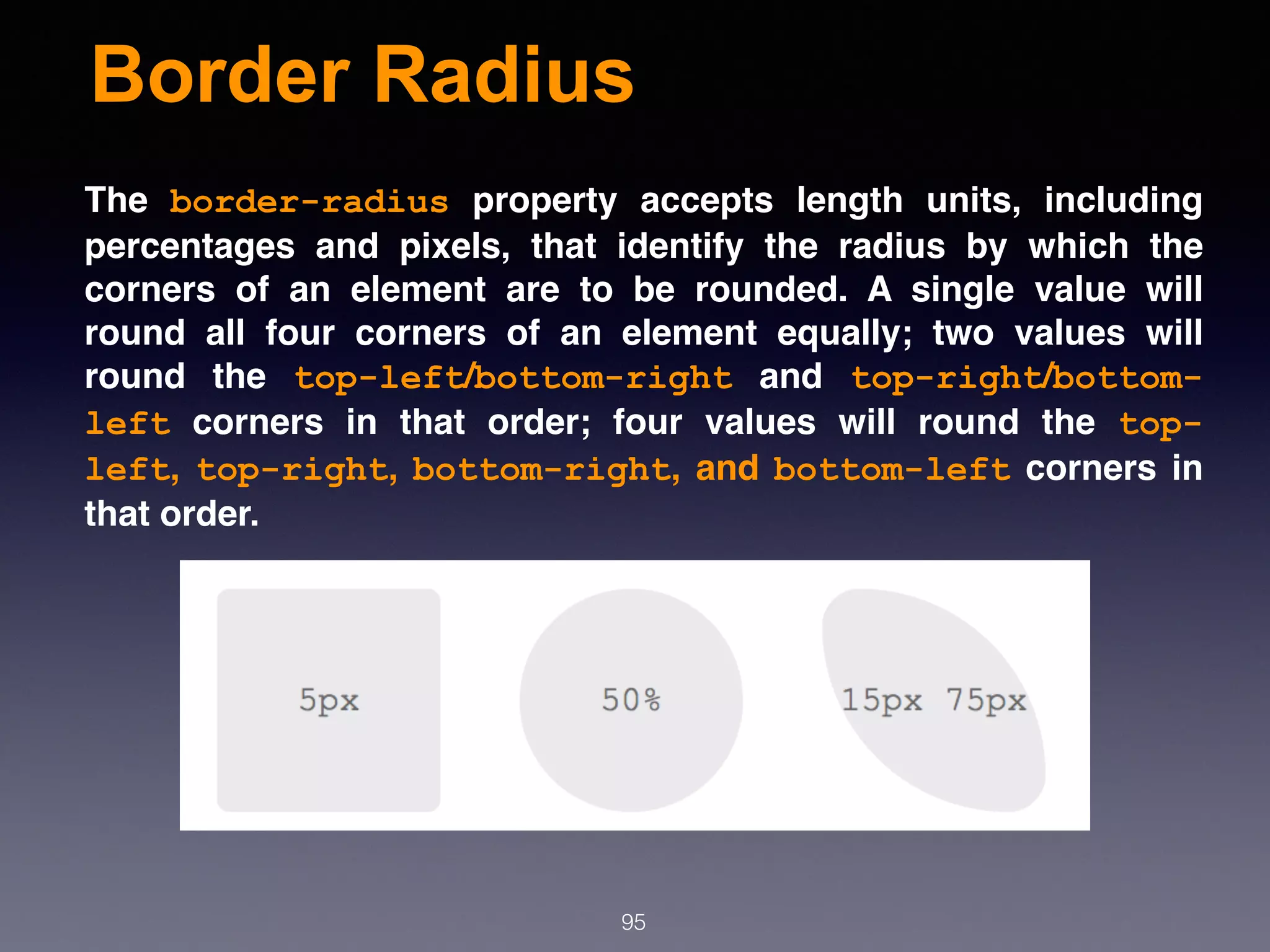 Border Radius
95
The  border-radius  property accepts length units, including
percentages and pixels, that identify the radius by which the
corners of an element are to be rounded. A single value will
round all four corners of an element equally; two values will
round the  top-left/bottom-right  and  top-right/bottom-
left  corners in that order; four values will round the  top-
left, top-right, bottom-right, and bottom-left corners in
that order.
 