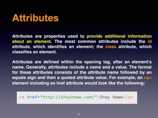 Attributes
Attributes are properties used to provide additional information
about an element. The most common attributes include the id
attribute, which identiﬁes an element; the class attribute, which
classiﬁes an element.
Attributes are deﬁned within the opening tag, after an element’s
name. Generally, attributes include a name and a value. The format
for these attributes consists of the attribute name followed by an
equals sign and then a quoted attribute value. For example, an <a>
element including an href attribute would look like the following:
10
 