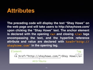 Attributes
The preceding code will display the text “Shay Howe” on
the web page and will take users to http://shayhowe.com/
upon clicking the “Shay Howe” text. The anchor element
is declared with the opening <a> and closing </a> tags
encompassing the text, and the hyperlink reference
attribute and value are declared with  href="http://
shayhowe.com" in the opening tag.
11
 