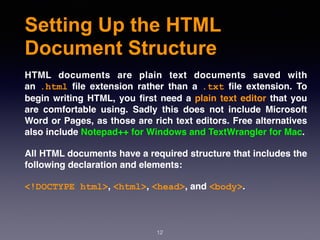 Setting Up the HTML
Document Structure
HTML documents are plain text documents saved with
an  .html  ﬁle extension rather than a  .txt  ﬁle extension. To
begin writing HTML, you ﬁrst need a plain text editor that you
are comfortable using. Sadly this does not include Microsoft
Word or Pages, as those are rich text editors. Free alternatives
also include Notepad++ for Windows and TextWrangler for Mac.
All HTML documents have a required structure that includes the
following declaration and elements: 
<!DOCTYPE html>, <html>, <head>, and <body>.
12
 