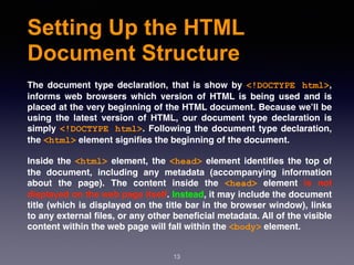 Setting Up the HTML
Document Structure
The document type declaration, that is show by  <!DOCTYPE html>,
informs web browsers which version of HTML is being used and is
placed at the very beginning of the HTML document. Because we’ll be
using the latest version of HTML, our document type declaration is
simply <!DOCTYPE html>. Following the document type declaration,
the <html> element signiﬁes the beginning of the document.
Inside the <html> element, the <head> element identiﬁes the top of
the document, including any metadata (accompanying information
about the page). The content inside the  <head>  element is not
displayed on the web page itself. Instead, it may include the document
title (which is displayed on the title bar in the browser window), links
to any external ﬁles, or any other beneﬁcial metadata. All of the visible
content within the web page will fall within the <body> element.
13
 