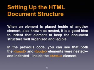 Setting Up the HTML
Document Structure
When an element is placed inside of another
element, also known as nested, it is a good idea
to indent that element to keep the document
structure well organized and legible.
In the previous code, you can see that both
the <head> and <body> elements were nested—
and indented—inside the <html> element.
15
 