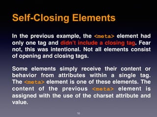 Self-Closing Elements
In the previous example, the  <meta>  element had
only one tag and didn’t include a closing tag. Fear
not, this was intentional. Not all elements consist
of opening and closing tags.
Some elements simply receive their content or
behavior from attributes within a single tag.
The <meta> element is one of these elements. The
content of the previous  <meta>  element is
assigned with the use of the charset attribute and
value.
16
 