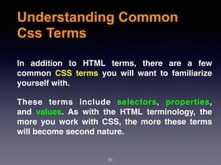 Understanding Common
Css Terms
20
In addition to HTML terms, there are a few
common  CSS terms  you will want to familiarize
yourself with.
These terms include  selectors,  properties,
and  values. As with the HTML terminology, the
more you work with CSS, the more these terms
will become second nature.
 