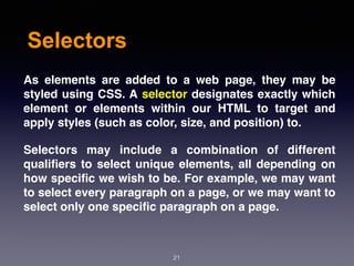 Selectors
As elements are added to a web page, they may be
styled using CSS. A selector designates exactly which
element or elements within our HTML to target and
apply styles (such as color, size, and position) to.
Selectors may include a combination of different
qualiﬁers to select unique elements, all depending on
how speciﬁc we wish to be. For example, we may want
to select every paragraph on a page, or we may want to
select only one speciﬁc paragraph on a page.
21
 