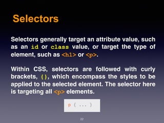 Selectors
Selectors generally target an attribute value, such
as an  id  or  class  value, or target the type of
element, such as <h1> or <p>.
Within CSS, selectors are followed with curly
brackets,  {}, which encompass the styles to be
applied to the selected element. The selector here
is targeting all <p> elements.
22
 