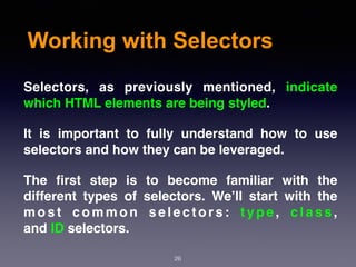 Working with Selectors
Selectors, as previously mentioned, indicate
which HTML elements are being styled.
It is important to fully understand how to use
selectors and how they can be leveraged.
The ﬁrst step is to become familiar with the
different types of selectors. We’ll start with the
m o s t c o m m o n s e l e c t o r s :  t y p e ,  c l a s s ,
and ID selectors.
26
 