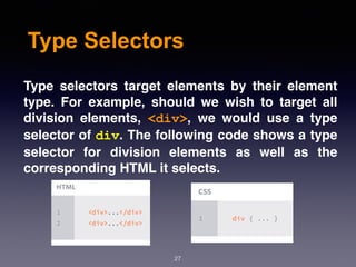 Type Selectors
Type  selectors target elements by their element
type. For example, should we wish to target all
division elements,  <div>, we would use a type
selector of div. The following code shows a type
selector for division elements as well as the
corresponding HTML it selects.
27
 