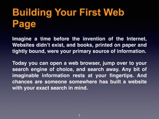 Building Your First Web
Page
3
Imagine a time before the invention of the Internet,
Websites didn’t exist, and books, printed on paper and
tightly bound, were your primary source of information.
Today you can open a web browser, jump over to your
search engine of choice, and search away. Any bit of
imaginable information rests at your ﬁngertips. And
chances are someone somewhere has built a website
with your exact search in mind.
 