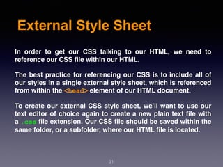 External Style Sheet
In order to get our CSS talking to our HTML, we need to
reference our CSS ﬁle within our HTML.
The best practice for referencing our CSS is to include all of
our styles in a single external style sheet, which is referenced
from within the <head> element of our HTML document.
To create our external CSS style sheet, we’ll want to use our
text editor of choice again to create a new plain text ﬁle with
a .css ﬁle extension. Our CSS ﬁle should be saved within the
same folder, or a subfolder, where our HTML ﬁle is located.
31
 