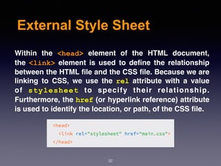 External Style Sheet
Within the  <head>  element of the HTML document,
the  <link>  element is used to deﬁne the relationship
between the HTML ﬁle and the CSS ﬁle. Because we are
linking to CSS, we use the  rel  attribute with a value
of  stylesheet  to specify their relationship.
Furthermore, the href (or hyperlink reference) attribute
is used to identify the location, or path, of the CSS ﬁle.
32
 