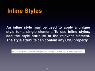 Inline Styles
An inline style may be used to apply a unique
style for a single element. To use inline styles,
add the style attribute to the relevant element.
The style attribute can contain any CSS property.
35
 
