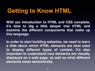 Getting to Know HTML
With our introduction to HTML and CSS complete,
it’s time to dig a little deeper into HTML and
examine the different components that make up
this language.
In order to start building websites, we need to learn
a little about which HTML elements are best used
to display different types of content. It’s also
important to understand how elements are visually
displayed on a web page, as well as what different
elements mean semantically.
36
 