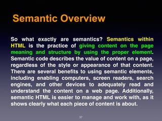 Semantic Overview
So what exactly are semantics?  Semantics within
HTML  is the practice of giving content on the page
meaning and structure by using the proper element.
Semantic code describes the value of content on a page,
regardless of the style or appearance of that content.
There are several beneﬁts to using semantic elements,
including enabling computers, screen readers, search
engines, and other devices to adequately read and
understand the content on a web page. Additionally,
semantic HTML is easier to manage and work with, as it
shows clearly what each piece of content is about.
37
 