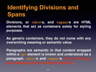 Identifying Divisions and
Spans
Divisions, or  <div>s, and  <span>s are HTML
elements that act as containers solely for styling
purposes.
As generic containers, they do not come with any
overarching meaning or semantic value.
Paragraphs are semantic in that content wrapped
within a <p> element is known and understood as a
paragraph.  <div>s and  <span>s do not hold any
such meaning and are simply containers.
38
 