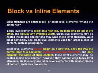 Block vs Inline Elements
Most elements are either block- or inline-level elements. What’s the
difference?
Block-level elements begin on a new line, stacking one on top of the
other, and occupy any available width. Block-level elements may be
nested inside one another and may wrap inline-level elements. We’ll
most commonly see block-level elements used for larger pieces of
content, such as paragraphs.
Inline-level elements do not begin on a new line. They fall into the
normal ﬂow of a document, lining up one after the other, and only
maintain the width of their content. Inline-level elements may be
nested inside one another; however, they cannot wrap block-level
elements. We’ll usually see inline-level elements with smaller pieces
of content, such as a few words.
39
 