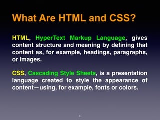 What Are HTML and CSS?
4
HTML, HyperText Markup Language, gives
content structure and meaning by deﬁning that
content as, for example, headings, paragraphs,
or images.
CSS, Cascading Style Sheets, is a presentation
language created to style the appearance of
content—using, for example, fonts or colors.
 
