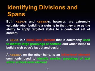 Identifying Divisions and
Spans
Both  <div>s and  <span>s, however, are extremely
valuable when building a website in that they give us the
ability to apply targeted styles to a contained set of
content.
A <div> is a block-level element that is commonly used
to identify large groupings of content, and which helps to
build a web page’s layout and design.
A  <span>, on the other hand, is an inline-level element
commonly used to identify smaller groupings of text
within a block-level element.
40
 